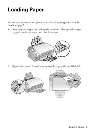 Page 5Loading Paper5
Loading Paper
You can print documents and photos on a variety of paper types and sizes. For 
details, see page 7.
1. Open the paper support and pull up the extensions. Then open the output 
tray, pull out the extensions, and raise the stopper.
2. Flip the feeder guard forward, then squeeze the edge guide and slide it left.
 