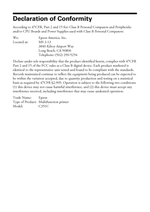 Page 4444Notices
Declaration of Conformity
According to 47CFR, Part 2 and 15 for: Class B Personal Computers and Peripherals; 
and/or CPU Boards and Power Supplies used with Class B Personal Computers:
We: Epson America, Inc.
Located at: MS 3-13
3840 Kilroy Airport Way
Long Beach, CA 90806
Telephone: (562) 290-5254
Declare under sole responsibility that the product identified herein, complies with 47CFR 
Part 2 and 15 of the FCC rules as a Class B digital device. Each product marketed is 
identical to the...