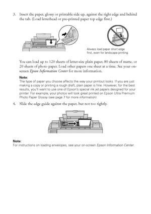 Page 66Loading Paper
3. Insert the paper, glossy or printable side up, against the right edge and behind 
the tab. (Load letterhead or pre-printed paper top edge first.)
You can load up to 120 sheets of letter-size plain paper, 80 sheets of matte, or 
20 sheets of photo paper. Load other papers one sheet at a time. See your on-
screen Epson Information Center for more information.
Note: 
The type of paper you choose affects the way your printout looks. If you are just 
making a copy or printing a rough draft,...