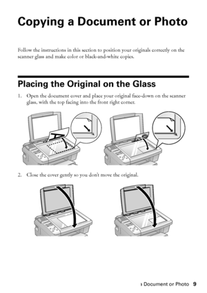 Page 9Copying a Document or Photo9
Copying a Document or Photo
Follow the instructions in this section to position your originals correctly on the 
scanner glass and make color or black-and-white copies.
Placing the Original on the Glass
1. Open the document cover and place your original face-down on the scanner 
glass, with the top facing into the front right corner.
2. Close the cover gently so you don’t move the original.
 