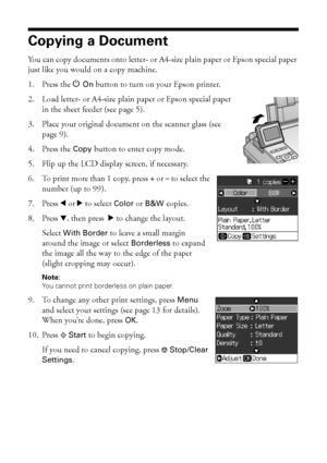 Page 1010Copying a Document or Photo
Copying a Document
You can copy documents onto letter- or A4-size plain paper or Epson special paper 
just like you would on a copy machine.
1. Press the POn button to turn on your Epson printer.
2. Load letter- or A4-size plain paper or Epson special paper 
in the sheet feeder (see page 5).
3. Place your original document on the scanner glass (see 
page 9).
4. Press the Copy button to enter copy mode.
5. Flip up the LCD display screen, if necessary.
6. To print more than 1...