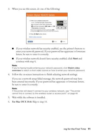 Page 11Installing for the First Time11 3. When you see this screen, do one of the following:
■If your wireless network has security enabled, use the printer’s buttons to 
enter your network password. If your password has uppercase or lowercase 
letters, be sure to enter it correctly.
■If your wireless network doesn’t have security enabled, click Next and 
continue with step 4.
Note: 
If you’re having trouble entering your network password, click Watch video 
overview to watch a short video tutorial on how to...