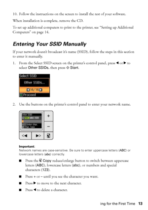 Page 13Installing for the First Time13 10. Follow the instructions on the screen to install the rest of your software.
When installation is complete, remove the CD.
To set up additional computers to print to the printer, see “Setting up Additional 
Computers” on page 14.
Entering Your SSID Manually
If your network doesn’t broadcast it’s name (SSID), follow the steps in this section 
to enter it manually.
1. From the Select SSID screen on the printer’s control panel, press l or r to 
select 
Other SSIDs, then...