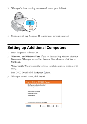 Page 1414Wireless Network Setup
3. When you’re done entering your network name, press x Start.
4. Continue with step 3 on page 11 to enter your network password.
Setting up Additional Computers
1. Insert the printer software CD.
2.Windows 7 and Windows Vista: If you see the AutoPlay window, click 
Run 
Setup.exe
. When you see the User Account Control screen, click Yes or 
Continue.
Windows XP: When you see the Software Installation screen, continue with 
step 3.
Mac OS X: Double-click the 
Epson  icon.
3. When...