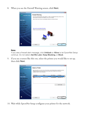 Page 1616Wireless Network Setup
8. When you see the Firewall Warning screen, click Next.
Note: 
If you see a firewall alert message, click Unblock or Allow to let EpsonNet Setup 
continue. Do not select Ask Me Later, Keep Blocking, or Block.
9. If you see a screen like this one, select the printer you would like to set up, 
then click 
Next.
10. Wait while EpsonNet Setup configures your printer for the network.
 
