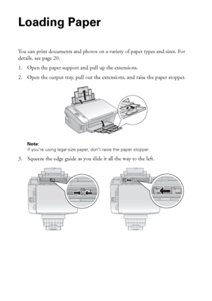 Page 1818Loading Paper
Loading Paper
You can print documents and photos on a variety of paper types and sizes. For 
details, see page 20.
1. Open the paper support and pull up the extensions. 
2. Open the output tray, pull out the extensions, and raise the paper stopper.
Note: 
If you’re using legal-size paper, don’t raise the paper stopper.
3. Squeeze the edge guide as you slide it all the way to the left.
 