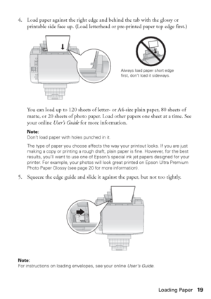 Page 19Loading Paper19 4. Load paper against the right edge and behind the tab with the glossy or 
printable side face up. (Load letterhead or pre-printed paper top edge first.)
You can load up to 120 sheets of letter- or A4-size plain paper, 80 sheets of 
matte, or 20 sheets of photo paper. Load other papers one sheet at a time. See 
your online User’s Guide for more information.
Note: 
Don’t load paper with holes punched in it.
The type of paper you choose affects the way your printout looks. If you are just...