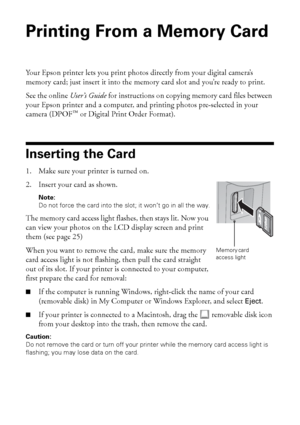 Page 2424Printing From a Memory Card
Printing From a Memory Card 
Your Epson printer lets you print photos directly from your digital camera’s 
memory card; just insert it into the memory card slot and you’re ready to print. 
See the online User’s Guide for instructions on copying memory card files between 
your Epson printer and a computer, and printing photos pre-selected in your 
camera (DPOF
™ or Digital Print Order Format).
Inserting the Card
1. Make sure your printer is turned on.
2. Insert your card as...