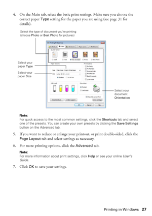 Page 27Printing in Windows27 4. On the Main tab, select the basic print settings. Make sure you choose the 
correct paper 
Type setting for the paper you are using (see page 31 for 
details).
Note: 
For quick access to the most common settings, click the Shortcuts tab and select 
one of the presets. You can create your own presets by clicking the Save Settings 
button on the Advanced tab.
5. If you want to reduce or enlarge your printout, or print double-sided, click the 
Page Layout tab and select settings as...