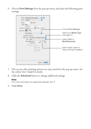 Page 3030Printing From Your Computer
6. Choose Print Settings from the pop-up menu, and select the following print 
settings:
7. Choose any other printing options you may need from the pop-up menu. See 
the online User’s Guide for details.
8. Click the 
Advanced button to change additional settings.
Note: 
For more information on advanced settings click 
?.
9. Click Print.
Select your Media Type 
(see page 31)
Select higher quality or 
faster printing (if available) Select Color or 
Black/Grayscale
Choose Print...