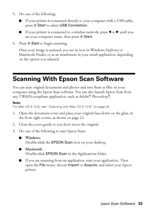 Page 33Scanning With Epson Scan Software33 5. Do one of the following:
■If your printer is connected directly to your computer with a USB cable, 
press x
Start to select USB Connection.
■If your printer is connected to a wireless network, press l or r until you 
see your computer name, then press x
Start.
6. Press x
Start to begin scanning.
Once your image is scanned, you see its icon in Windows Explorer or 
Macintosh Finder, or as an attachment in your email application, depending 
on the option you selected....