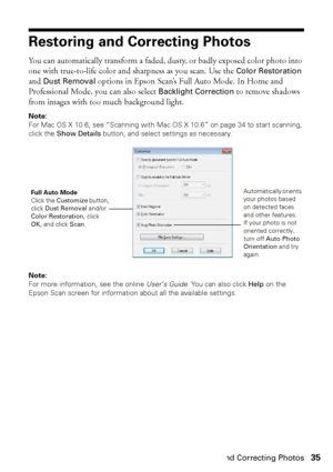 Page 35Restoring and Correcting Photos35
Restoring and Correcting Photos
You can automatically transform a faded, dusty, or badly exposed color photo into 
one with true-to-life color and sharpness as you scan. Use the 
Color Restoration 
and 
Dust Removal options in Epson Scan’s Full Auto Mode. In Home and 
Professional Mode, you can also select 
Backlight Correction to remove shadows 
from images with too much background light.
Note: 
For Mac OS X 10.6, see “Scanning with Mac OS X 10.6” on page 34 to start...