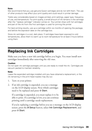 Page 39Replacing Ink Cartridges39
Note: 
We recommend that you use genuine Epson cartridges and do not refill them. The use 
of other products may affect your print quality and could result in printer damage.
Yields vary considerably based on images printed, print settings, paper type, frequency 
of use, and temperature. For print quality, a small amount of ink remains in the cartridge 
after the “replace cartridge” indicator comes on. Your printer ships with full cartridges 
and part of the ink from the first...