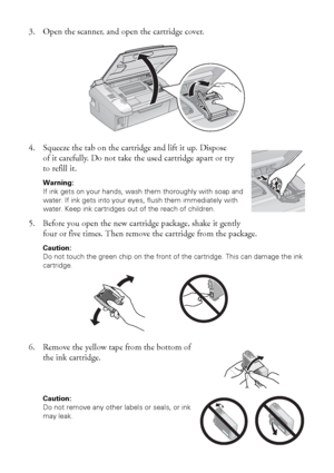 Page 4040Maintaining Your Printer
3. Open the scanner, and open the cartridge cover.
4. Squeeze the tab on the cartridge and lift it up. Dispose 
of it carefully. Do not take the used cartridge apart or try 
to refill it.
Warning: 
If ink gets on your hands, wash them thoroughly with soap and 
water. If ink gets into your eyes, flush them immediately with 
water. Keep ink cartridges out of the reach of children.
5. Before you open the new cartridge package, shake it gently 
four or five times. Then remove the...