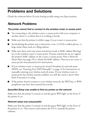 Page 4444Solving Problems
Problems and Solutions
Check the solutions below if you’re having trouble using your Epson printer.
Network Problems
The printer cannot find or connect to the wireless router or access point
■Try connecting to the wireless router or access point with your computer or 
another device to confirm that it is working correctly.
■Make sure that the printer is within range of your router or access point. 
■Avoid placing the printer near a microwave oven, 2.4 GHz cordless phone, or 
large...
