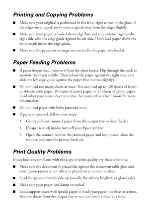 Page 4646Solving Problems
Printing and Copying Problems
■Make sure your original is positioned in the front right corner of the glass. If 
the edges are cropped, move your original away from the edges slightly.
■Make sure your paper is loaded short edge first and is positioned against the 
right side with the edge guide against its left side. Don’t load paper above the 
arrow mark inside the edge guide.
■Make sure the paper size settings are correct for the paper you loaded.
Paper Feeding Problems
■If paper...