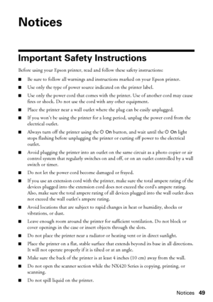 Page 49Notices49
Notices
Important Safety Instructions
Before using your Epson printer, read and follow these safety instructions:
■Be sure to follow all warnings and instructions marked on your Epson printer.
■Use only the type of power source indicated on the printer label.
■Use only the power cord that comes with the printer. Use of another cord may cause 
fires or shock. Do not use the cord with any other equipment.
■Place the printer near a wall outlet where the plug can be easily unplugged.
■If you won’t...