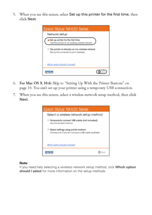 Page 66Wireless Network Setup
5. When you see this screen, select Set up this printer for the first time, then 
click 
Next.
6.For Mac OS X 10.6: Skip to “Setting Up With the Printer Buttons” on 
page 10. You can’t set up your printer using a temporary USB connection.
7. When you see this screen, select a wireless network setup method, then click 
Next.
Note: 
If you need help selecting a wireless network setup method, click Which option 
should I select for more information on the setup methods.
 