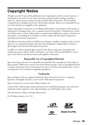 Page 55Notices55
Copyright Notice
All rights reserved. No part of this publication may be reproduced, stored in a retrieval system, or 
transmitted in any form or by any means, electronic, mechanical, photocopying, recording, or 
otherwise, without the prior written permission of Seiko Epson Corporation. The information 
contained herein is designed only for use with this Epson product. Epson is not responsible for any 
use of this information as applied to other equipment.
Neither Seiko Epson Corporation nor...