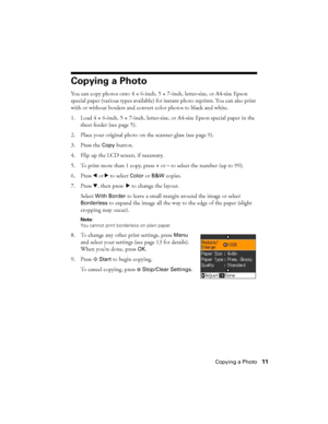 Page 11Copying a Photo11
Copying a Photo
You can copy photos onto 4 × 6-inch, 5 × 7-inch, letter-size, or A4-size Epson 
special paper (various types available) for instant photo reprints. You can also print 
with or without borders and convert color photos to black and white.
1. Load 4 × 6-inch, 5 × 7-inch, letter-size, or A4-size Epson special paper in the 
sheet feeder (see page 5).
2. Place your original photo on the scanner glass (see page 9).
3. Press the 
Copy button.
4. Flip up the LCD screen, if...