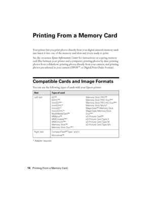 Page 1414Printing From a Memory Card
Printing From a Memory Card
Your printer lets you print photos directly from your digital camera’s memory card; 
just insert it into one of the memory card slots and you’re ready to print.
See the on-screen Epson Information Center for instructions on copying memory 
card files between your printer and a computer; printing photos by date; printing 
photos from a slideshow; printing photos directly from your camera; and printing 
photos pre-selected in your camera (DPOF
™ or...