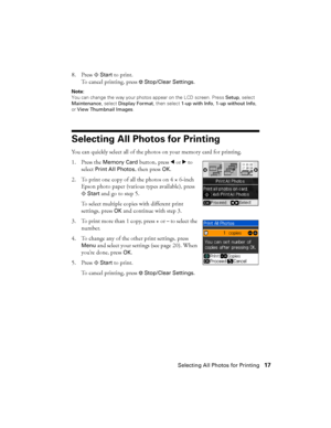 Page 17Selecting All Photos for Printing17 8. Press x
Start to print.
To cancel printing, press 
yStop/Clear Settings.
Note: 
You can change the way your photos appear on the LCD screen. Press Setup, select 
Maintenance, select Display Format, then select 1-up with Info, 1-up without Info, 
or View Thumbnail Images.
Selecting All Photos for Printing
You can quickly select all of the photos on your memory card for printing.
1. Press the 
Memory Card button, press lorrto 
select 
Print All Photos, then press OK....