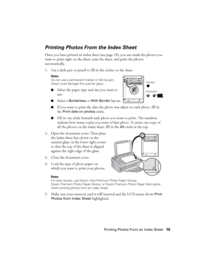 Page 19Printing Photos From an Index Sheet19
Printing Photos From the Index Sheet
Once you have printed an index sheet (see page 18), you can mark the photos you 
want to print right on the sheet, scan the sheet, and print the photos 
automatically.
1. Use a dark pen or pencil to fill in the circles on the sheet.
Note: 
Do not use a permanent marker or felt-tip pen; 
these could damage the scanner glass.
■
Select the paper type and size you want to 
use.
■Select a Borderless or With Border layout.
■If you want...