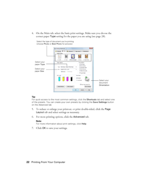 Page 2222Printing From Your Computer
4. On the Main tab, select the basic print settings. Make sure you choose the 
correct paper 
Type setting for the paper you are using (see page 28).
Tip: 
For quick access to the most common settings, click the Shortcuts tab and select one 
of the presets. You can create your own presets by clicking the Save Settings button 
on the Advanced tab.
5. To reduce or enlarge your printout, or print double-sided, click the Page 
Layout
 tab and select settings as necessary.
6. For...