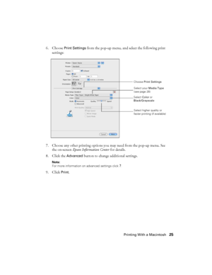 Page 25Printing With a Macintosh25 6. Choose 
Print Settings from the pop-up menu, and select the following print 
settings:
7. Choose any other printing options you may need from the pop-up menu. See 
the on-screen Epson Information Center for details.
8. Click the 
Advanced button to change additional settings.
Note: 
For more information on advanced settings click 
?.
9. Click Print.
Select your Media Type 
(see page 28)
Select higher quality or 
faster printing (if available) Select Color or...
