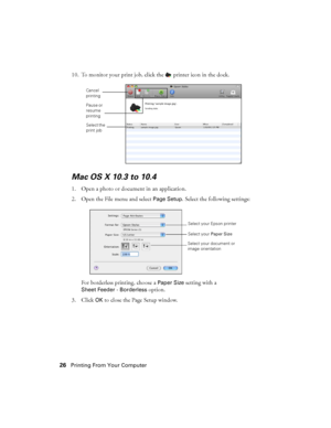 Page 2626Printing From Your Computer
10. To monitor your print job, click the  printer icon in the dock.
Mac OS X 10.3 to 10.4
1. Open a photo or document in an application.
2. Open the File menu and select 
Page Setup. Select the following settings:
For borderless printing, choose a 
Paper Size setting with a 
Sheet Feeder - Borderless option.
3. Click 
OK to close the Page Setup window.
Cancel 
printing
Select the 
print job Pause or 
resume 
printing
Select your Epson printer
Select your Paper Size 
Select...