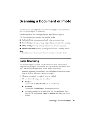 Page 29Scanning a Document or Photo29
Scanning a Document or Photo
You can use your Epson Stylus NX510 Series to scan a photo or document and 
save it on your computer or other device.
You can even restore and correct photographs as you scan (see page 30).
The Epson Scan software provides four scanning modes:
■Full Auto Mode scans quickly and easily using automatic settings.
■Home Mode previews your image and provides preset options for scanning.
■Office Mode previews your image and scans text documents...