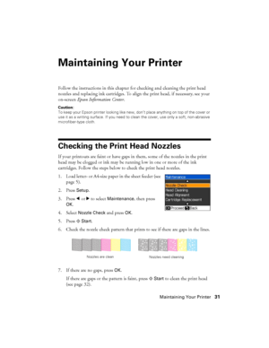 Page 31Maintaining Your Printer31
Maintaining Your Printer
Follow the instructions in this chapter for checking and cleaning the print head 
nozzles and replacing ink cartridges. To align the print head, if necessary, see your 
on-screen Epson Information Center.
Caution:
To keep your Epson printer looking like new, don’t place anything on top of the cover or 
use it as a writing surface. If you need to clean the cover, use only a soft, non-abrasive 
microfiber-type cloth.
Checking the Print Head Nozzles
If...