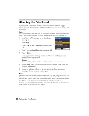 Page 3232Maintaining Your Printer
Cleaning the Print Head
If print quality has declined and the nozzle check pattern indicates clogged 
nozzles, you can clean the print head. Print head cleaning uses ink, so clean it only 
if necessary.
Note:
You cannot clean the print head if an ink cartridge is expended, and may not be able to 
clean it when a cartridge is low. You must replace the cartridge first
 (see page 34).
1. Load letter- or A4-size paper in the sheet feeder 
(see page 5).
2. Press 
Setup.
3. Press...