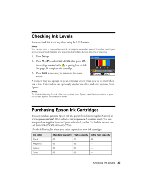 Page 33Checking Ink Levels33
Checking Ink Levels
You can check ink levels any time using the LCD screen.
Note:
You cannot print or copy when an ink cartridge is expended even if the other cartridges 
are not expended. Replace any expended cartridges before printing or copying.
1. Press Setup.
2. Press lorr to select 
Ink Levels, then press OK.
A cartridge marked with   is getting low on ink. 
See page 34 to replace the cartridge.
3. Press 
Back as necessary to return to the main 
screen.
A window may also...