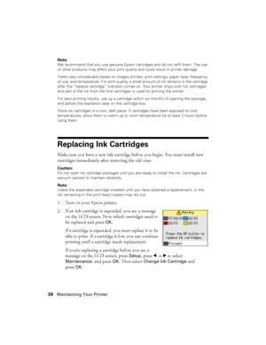 Page 3434Maintaining Your Printer
Note:
We recommend that you use genuine Epson cartridges and do not refill them. The use 
of other products may affect your print quality and could result in printer damage.
Yields vary considerably based on images printed, print settings, paper type, frequency 
of use, and temperature. For print quality, a small amount of ink remains in the cartridge 
after the “replace cartridge” indicator comes on. Your printer ships with full cartridges 
and part of the ink from the first...