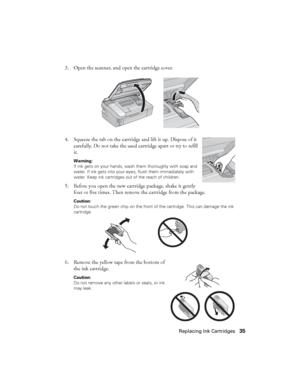 Page 35Replacing Ink Cartridges35 3. Open the scanner, and open the cartridge cover.
4. Squeeze the tab on the cartridge and lift it up. Dispose of it 
carefully. Do not take the used cartridge apart or try to refill 
it.
Warning: 
If ink gets on your hands, wash them thoroughly with soap and 
water. If ink gets into your eyes, flush them immediately with 
water. Keep ink cartridges out of the reach of children.
5. Before you open the new cartridge package, shake it gently 
four or five times. Then remove the...