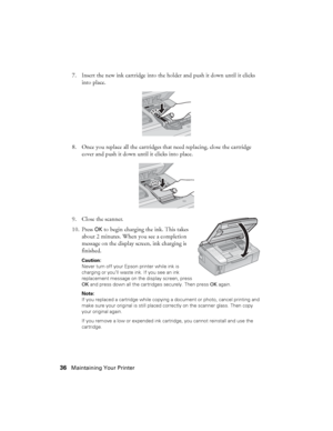 Page 3636Maintaining Your Printer
7. Insert the new ink cartridge into the holder and push it down until it clicks 
into place.
8. Once you replace all the cartridges that need replacing, close the cartridge 
cover and push it down until it clicks into place.
9. Close the scanner.
10. Press 
OK to begin charging the ink. This takes 
about 2 minutes. When you see a completion 
message on the display screen, ink charging is 
finished.
Caution: 
Never turn off your Epson printer while ink is 
charging or you’ll...