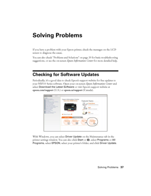 Page 37Solving Problems37
Solving Problems
If you have a problem with your Epson printer, check the messages on the LCD 
screen to diagnose the cause.
You can also check “Problems and Solutions” on page 39 for basic troubleshooting 
suggestions, or see the on-screen Epson Information Center for more detailed help.
Checking for Software Updates
Periodically, it’s a good idea to check Epson’s support website for free updates to 
your NX510 Series software. Open your on-screen Epson Information Center and 
select...