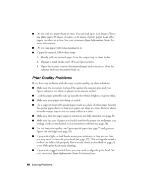 Page 4040Solving Problems
■Do not load too many sheets at once. You can load up to 120 sheets of letter-
size plain paper, 80 sheets of matte, or 20 sheets of photo paper. Load other 
papers one sheet at a time. See your on-screen Epson Information Center for 
more information.
■Do not load paper with holes punched in it.
■If paper is jammed, follow these steps:
1. Gently pull out jammed paper from the output tray or sheet feeder.
2. If paper is stuck inside, turn off your Epson printer.
3. Open the scanner,...