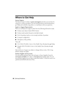 Page 4242Solving Problems
Where to Get Help
Internet Support
Visit Epson’s support website at epson.com/support and select your product for 
solutions to common problems. You can download drivers and documentation, 
get FAQs and troubleshooting advice, or e-mail Epson with your questions.
Speak to a Support Representative
Before you call Epson for support, please have the following information ready:
■Product name (Epson Stylus NX510 Series)
■Product serial number (located on the label in back)
■Proof of...