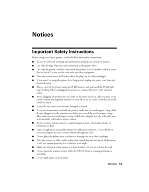 Page 43Notices43
Notices
Important Safety Instructions
Before using your Epson printer, read and follow these safety instructions:
■Be sure to follow all warnings and instructions marked on your Epson printer.
■Use only the type of power source indicated on the printer label.
■Use only the power cord that comes with the printer. Use of another cord may cause 
fires or shock. Do not use the cord with any other equipment.
■Place the printer near a wall outlet where the plug can be easily unplugged.
■If you won’t...