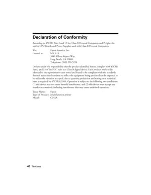 Page 4646Notices
Declaration of Conformity
According to 47CFR, Part 2 and 15 for: Class B Personal Computers and Peripherals; 
and/or CPU Boards and Power Supplies used with Class B Personal Computers:
We: Epson America, Inc.
Located at: MS 3-13
3840 Kilroy Airport Way
Long Beach, CA 90806
Telephone: (562) 290-5254
Declare under sole responsibility that the product identified herein, complies with 47CFR 
Part 2 and 15 of the FCC rules as a Class B digital device. Each product marketed is 
identical to the...