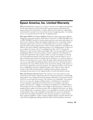 Page 47Notices47
Epson America, Inc. Limited Warranty
What Is Covered: Epson America, Inc. (“Epson”) warrants to the original retail purchaser 
that the Epson printer covered by this limited warranty statement, if purchased and 
operated only in the United States or Canada, will be free from defects in workmanship 
and materials for a period of one (1) year from the date of original purchase. For warranty 
service, you must provide proof of the date of original purchase.
What Epson Will Do To Correct Problems:...