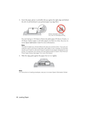 Page 66Loading Paper
3. Insert the paper, glossy or printable side up, against the right edge and behind 
the tab. (Load letterhead or pre-printed paper top edge first.)
You can load up to 100 sheets of letter-size plain paper, 80 sheets of matte, or 
20 sheets of photo paper. Load other papers one sheet at a time. See your on-
screen Epson Information Center for more information.
Note: 
The type of paper you choose affects the way your printout looks. If you are just 
making a copy or printing a rough draft,...