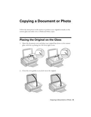 Page 9Copying a Document or Photo9
Copying a Document or Photo
Follow the instructions in this section to position your originals correctly on the 
scanner glass and make color or black-and-white copies.
Placing the Original on the Glass
1. Open the document cover and place your original face-down on the scanner 
glass, with the top facing into the front right corner.
2. Close the cover gently so you don’t move the original.
 