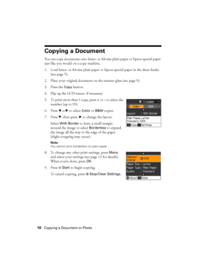 Page 1010Copying a Document or Photo
Copying a Document
You can copy documents onto letter- or A4-size plain paper or Epson special paper 
just like you would on a copy machine.
1. Load letter- or A4-size plain paper or Epson special paper in the sheet feeder 
(see page 5).
2. Place your original document on the scanner glass (see page 9).
3. Press the 
Copy button.
4. Flip up the LCD screen, if necessary.
5. To print more than 1 copy, press 
+ or – to select the 
number (up to 99).
6. Press lorr to select...