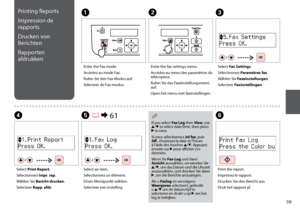 Page 59
Printing Reports
Impression de 
rapports
Drucken von 
Berichten
Rapporten 
afdrukkenA
Enter the Fax mode.
Accédez au mode Fax.
Rufen Sie den Fax-Modus auf.
Selecteer de Fax-modus.
B
Enter the fax settings menu.
Accédez au menu des paramètres du 
télécopieur.
Rufen Sie das Faxeinstellungsmenü 
auf.
Open het menu met faxinstellingen.
F
Print the report.
Imprimez le rapport.
Drucken Sie den Bericht aus.
Druk het rapport af.
D
Select Print Report.
Sélectionnez Impr. rap.
Wählen Sie Bericht...