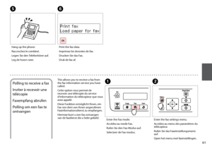 Page 61
1

Hang up the phone.
Raccrochez le combiné.
Legen Sie den Telefonhörer auf.
Leg de hoorn neer.
E
Print the fax data.
Imprimez les données de fax.
Drucken Sie das Fax.
Druk de fax af.
F
Polling to receive a fax
Inviter à recevoir une 
télécopie
Faxempfang abrufen
Polling om een fax te 
ontvangen
This allows you to receive a fax from the fax information service you have called.
Cette option vous permet de recevoir une télécopie du service d’information du télécopieur que vous avez appelé.
Diese...