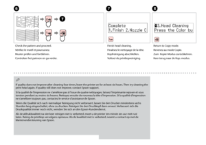Page 74

G
Finish head cleaning.
Finalisez le nettoyage de la tête.
Kopfreinigung abschließen.
Voltooi de printkopreiniging.
H
Return to Copy mode.
Revenez au mode Copie.
Zum  Kopie-Modus zurückkehren.
Keer terug naar de Kop.-modus.
If quality does not improve after cleaning four times, leave the printer on for at least six hours. Then try cleaning the print head again. If quality still does not improve, contact Epson support.
Si la qualité de l’impression ne s’améliore pas à l’issue de quatre...