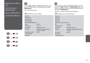 Page 79

Maintenance Menu 
List
Liste de menus 
Maintenance 
Wartung Menüliste
Onderhoud Menu’s
ENR & 79
EN
Ink Levels
Nozzle Check
Head Cleaning
Head Alignment
Ink Cartridge Replacement
SoundOn, Off
LCD Contrast+1 to +16
Scroll SpeedStandard, Slow, Fast
Date/Timemm.dd.yyyy, yyyy.mm.dd, dd.mm.yyyy / 12h, 24h
Daylight Saving TimeOff, On
Country/Region
Language
Press r Copy, K Fax, or u Scan and then press x to enter the settings menu. Then press u or d to select Maintenance.
Press x to finish setting....